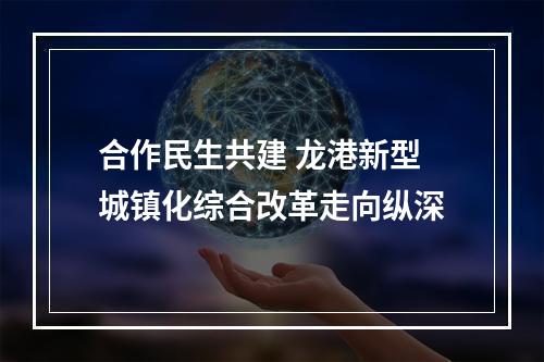 合作民生共建 龙港新型城镇化综合改革走向纵深
