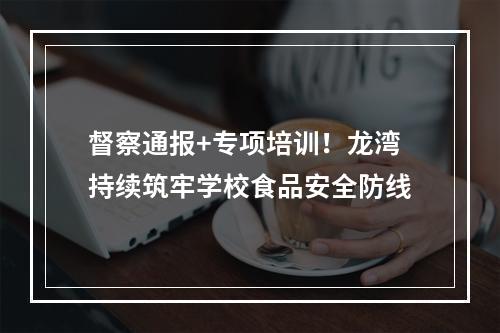 督察通报+专项培训！龙湾持续筑牢学校食品安全防线