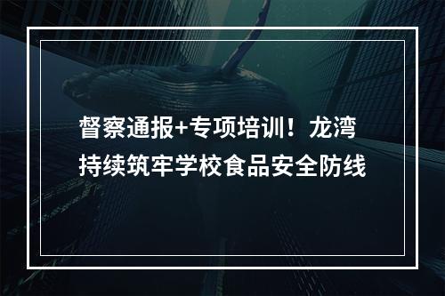 督察通报+专项培训！龙湾持续筑牢学校食品安全防线