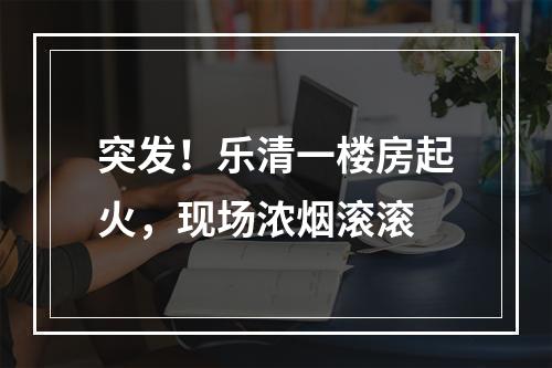 突发！乐清一楼房起火，现场浓烟滚滚