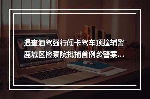 遇查酒驾强行闯卡驾车顶撞辅警 鹿城区检察院批捕首例袭警案犯罪嫌疑人