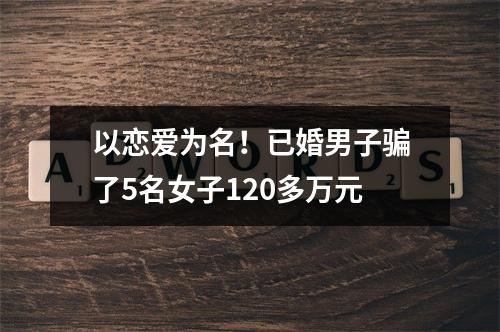 以恋爱为名！已婚男子骗了5名女子120多万元