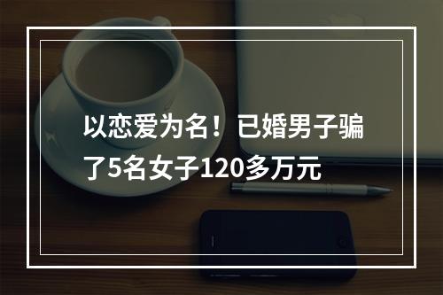 以恋爱为名！已婚男子骗了5名女子120多万元