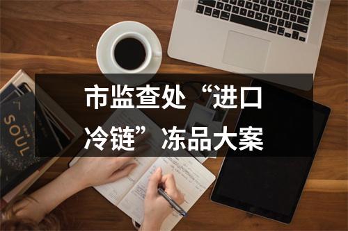 市监查处“进口冷链”冻品大案