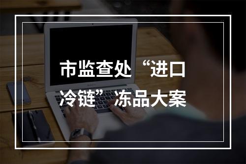 市监查处“进口冷链”冻品大案