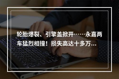 轮胎爆裂、引擎盖掀开……永嘉两车猛烈相撞！损失高达十多万！