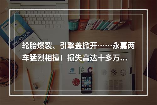 轮胎爆裂、引擎盖掀开……永嘉两车猛烈相撞！损失高达十多万！