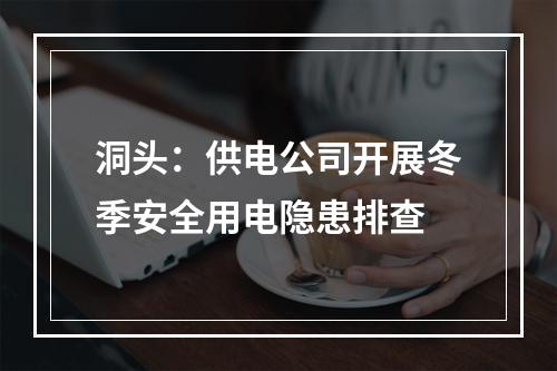 洞头：供电公司开展冬季安全用电隐患排查