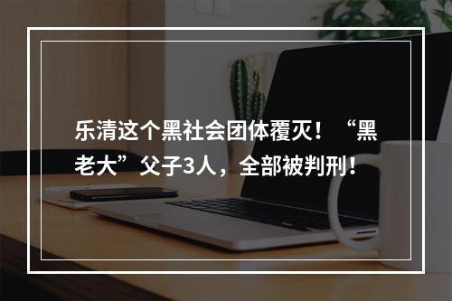 乐清这个黑社会团体覆灭！“黑老大”父子3人，全部被判刑！