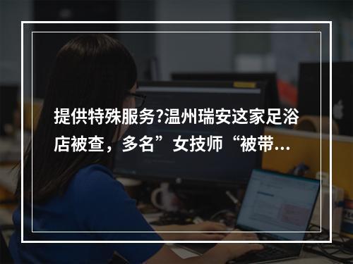 提供特殊服务?温州瑞安这家足浴店被查，多名”女技师“被带走