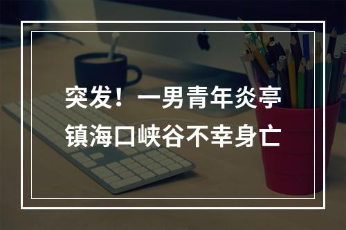 突发！一男青年炎亭镇海口峡谷不幸身亡