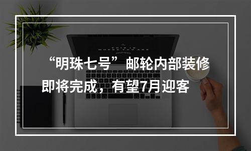 “明珠七号”邮轮内部装修即将完成，有望7月迎客