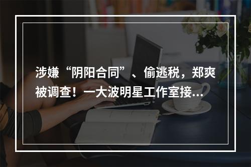 涉嫌“阴阳合同”、偷逃税，郑爽被调查！一大波明星工作室接连注销