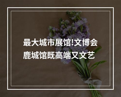 最大城市展馆!文博会鹿城馆既高端又文艺