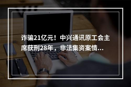 诈骗21亿元！中兴通讯原工会主席获刑28年，非法集资案情细节曝光