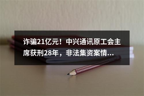 诈骗21亿元！中兴通讯原工会主席获刑28年，非法集资案情细节曝光