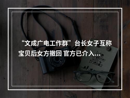 “文成广电工作群”台长女子互称宝贝后女方撤回 官方已介入调查