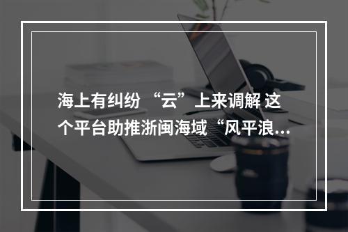 海上有纠纷 “云”上来调解 这个平台助推浙闽海域“风平浪静”