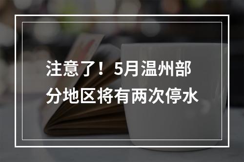 注意了！5月温州部分地区将有两次停水