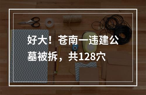 好大！苍南一违建公墓被拆，共128穴