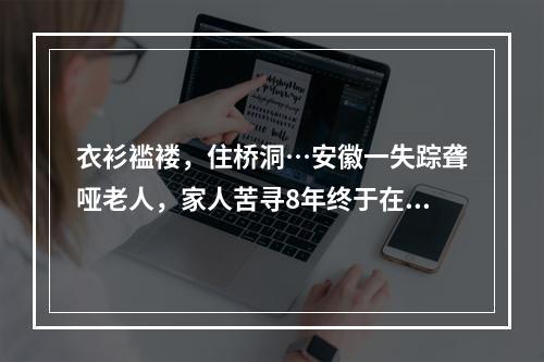 衣衫褴褛，住桥洞…安徽一失踪聋哑老人，家人苦寻8年终于在千里之外的温州传来喜讯！
