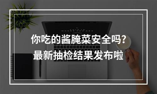 你吃的酱腌菜安全吗？ 最新抽检结果发布啦