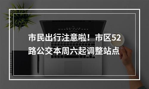 市民出行注意啦！市区52路公交本周六起调整站点