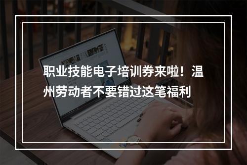 职业技能电子培训券来啦！温州劳动者不要错过这笔福利