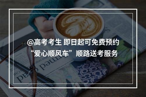 @高考考生 即日起可免费预约“爱心顺风车”顺路送考服务