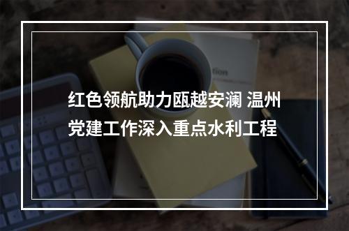 红色领航助力瓯越安澜 温州党建工作深入重点水利工程