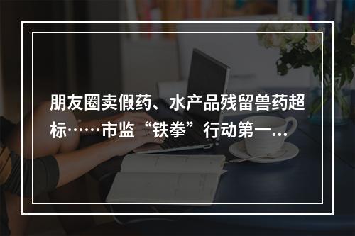 朋友圈卖假药、水产品残留兽药超标……市监“铁拳”行动第一批典型案例发布