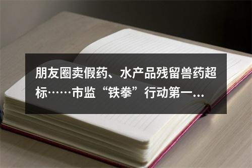 朋友圈卖假药、水产品残留兽药超标……市监“铁拳”行动第一批典型案例发布