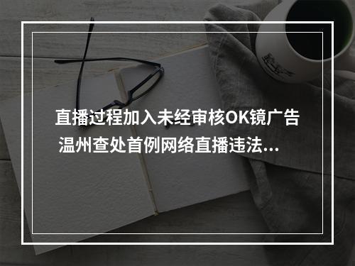 直播过程加入未经审核OK镜广告 温州查处首例网络直播违法发布医疗广告案
