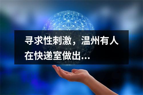 寻求性刺激，温州有人在快递室做出...