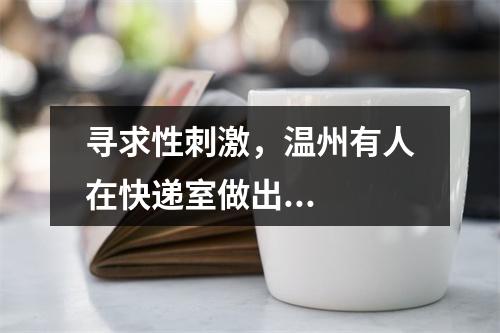 寻求性刺激，温州有人在快递室做出...