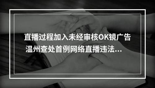 直播过程加入未经审核OK镜广告 温州查处首例网络直播违法发布医疗广告案