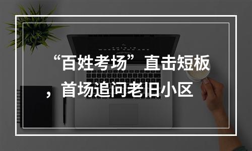 “百姓考场”直击短板，首场追问老旧小区