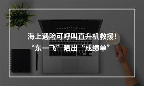 海上遇险可呼叫直升机救援！“东一飞”晒出“成绩单”