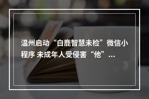 温州启动“白鹿智慧未检”微信小程序 未成年人受侵害“他”管着