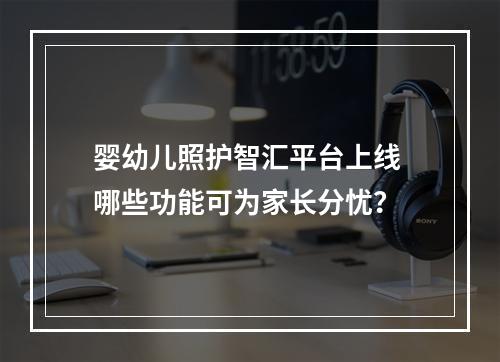 婴幼儿照护智汇平台上线 哪些功能可为家长分忧？