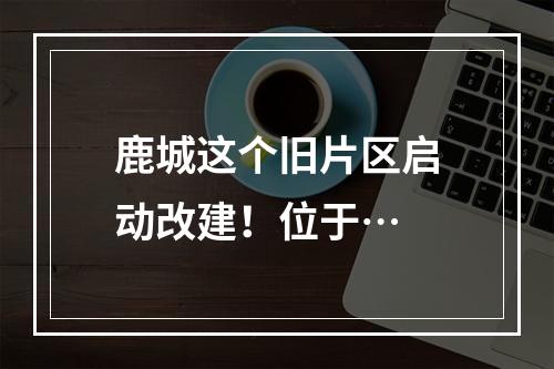 鹿城这个旧片区启动改建！位于…