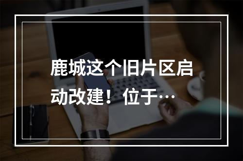 鹿城这个旧片区启动改建！位于…