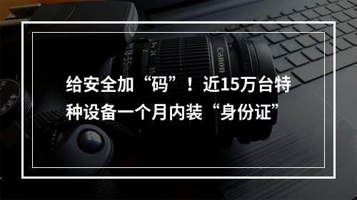 给安全加“码”！近15万台特种设备一个月内装“身份证”