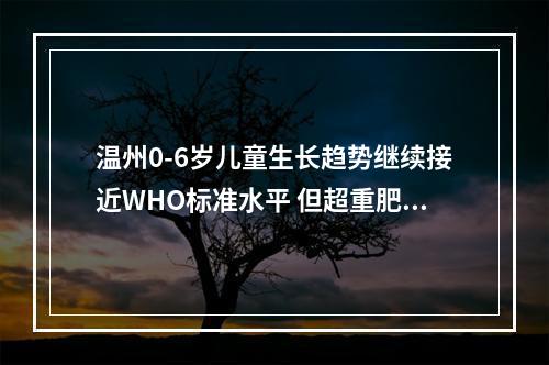 温州0-6岁儿童生长趋势继续接近WHO标准水平 但超重肥胖率稍高