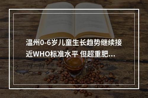 温州0-6岁儿童生长趋势继续接近WHO标准水平 但超重肥胖率稍高