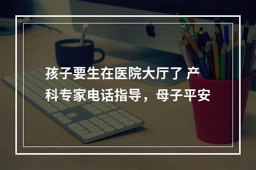 孩子要生在医院大厅了 产科专家电话指导，母子平安