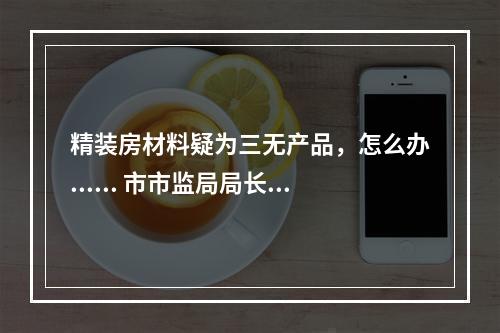 精装房材料疑为三无产品，怎么办...... 市市监局局长邱华萍今接听12345回应多个热...