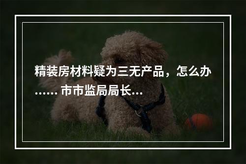 精装房材料疑为三无产品，怎么办...... 市市监局局长邱华萍今接听12345回应多个热...