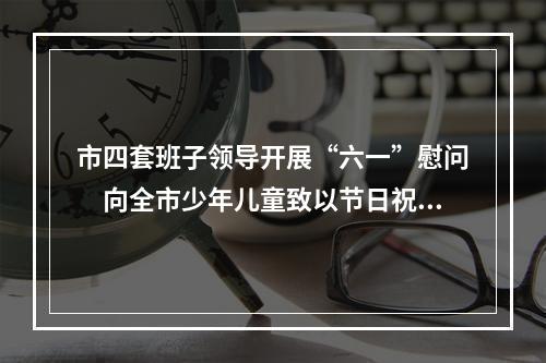 市四套班子领导开展“六一”慰问　向全市少年儿童致以节日祝福