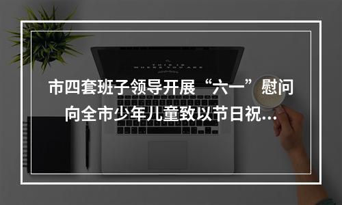 市四套班子领导开展“六一”慰问　向全市少年儿童致以节日祝福